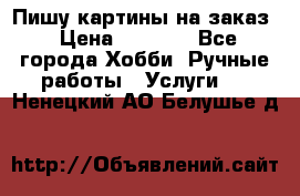 Пишу картины на заказ › Цена ­ 6 000 - Все города Хобби. Ручные работы » Услуги   . Ненецкий АО,Белушье д.